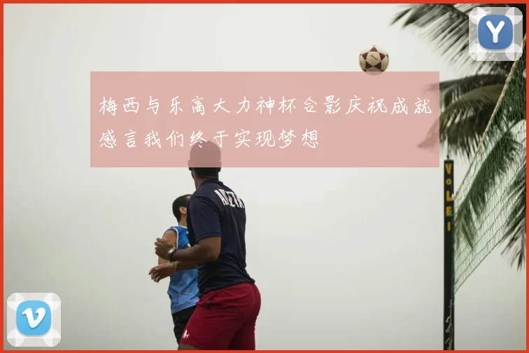 梅西与乐高大力神杯合影庆祝成就感言我们终于实现梦想
