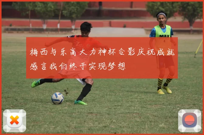 梅西与乐高大力神杯合影庆祝成就感言我们终于实现梦想
