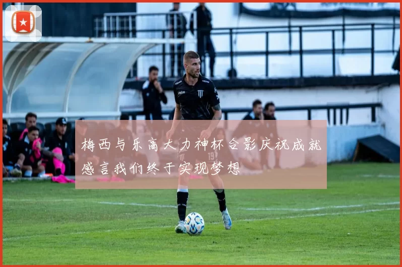 梅西与乐高大力神杯合影庆祝成就感言我们终于实现梦想