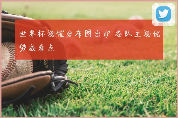 世界杯场馆分布图出炉 各队主场优势成看点