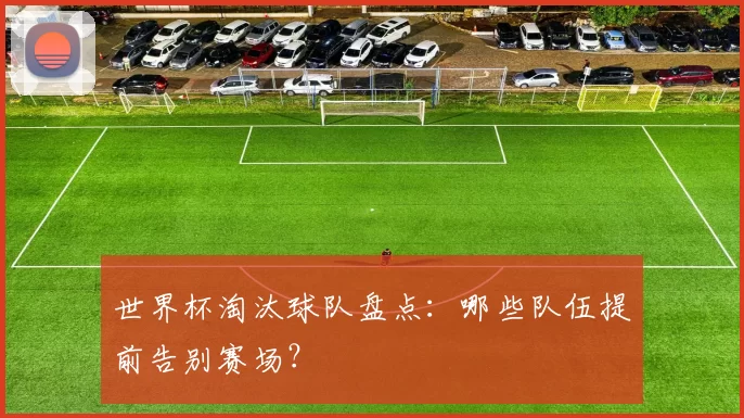 世界杯淘汰球队盘点：哪些队伍提前告别赛场？