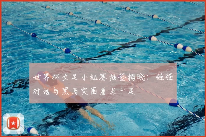 世界杯女足小组赛抽签揭晓:强强对话与黑马突围看点十足