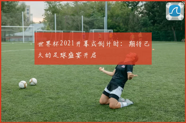 世界杯2021开幕式倒计时:期待已久的足球盛宴开启