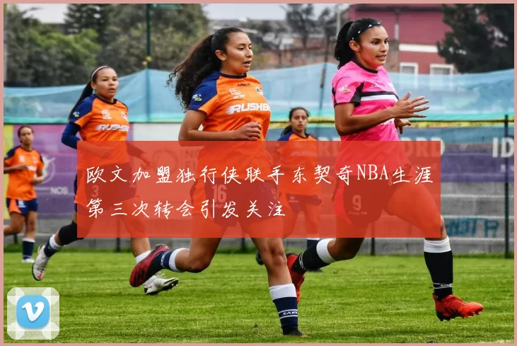 欧文加盟独行侠联手东契奇NBA生涯第三次转会引发关注