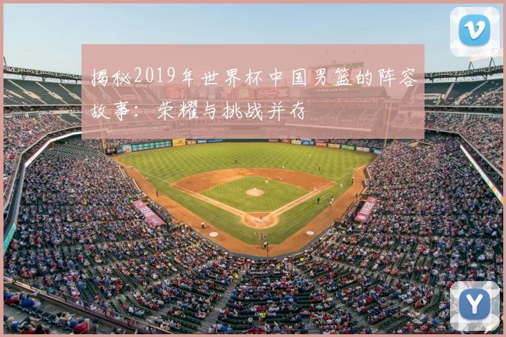 揭秘2019年世界杯中国男篮的阵容故事:荣耀与挑战并存