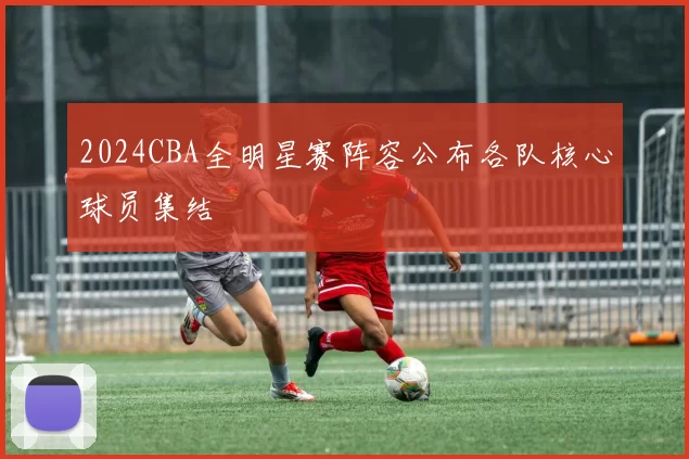 2024CBA全明星赛阵容公布各队核心球员集结
