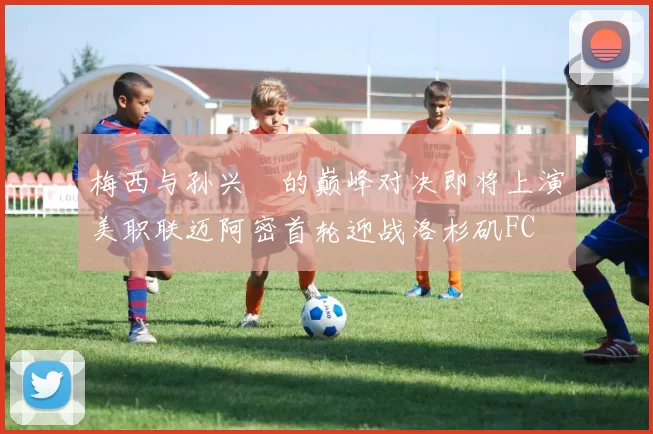 梅西与孙兴慜的巅峰对决即将上演美职联迈阿密首轮迎战洛杉矶FC