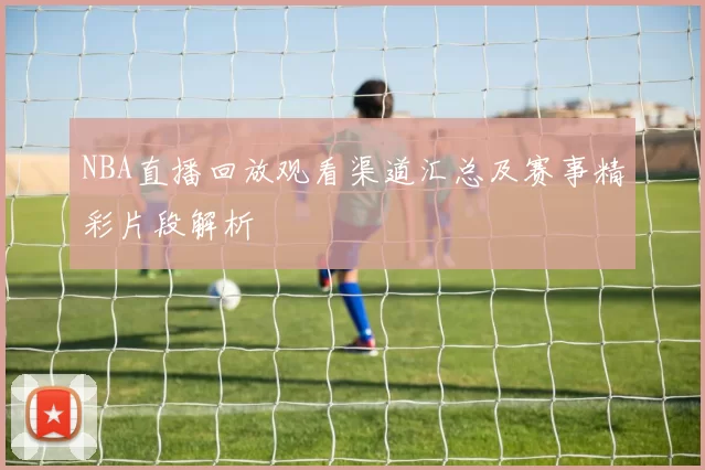 NBA直播回放观看渠道汇总及赛事精彩片段解析