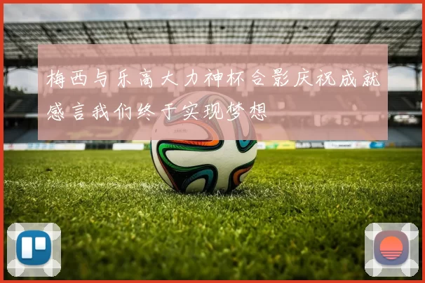 梅西与乐高大力神杯合影庆祝成就感言我们终于实现梦想