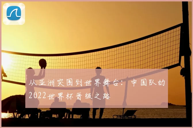 从亚洲突围到世界舞台:中国队的2022世界杯晋级之路