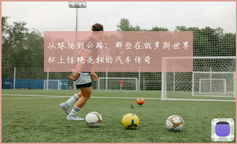 从球场到公路:那些在俄罗斯世界杯上惊艳亮相的汽车传奇