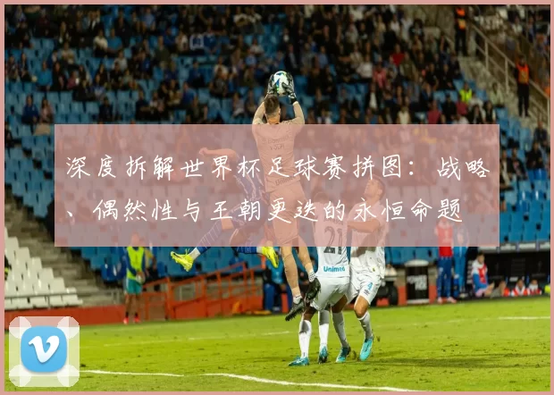 深度拆解世界杯足球赛拼图:战略、偶然性与王朝更迭的永恒命题