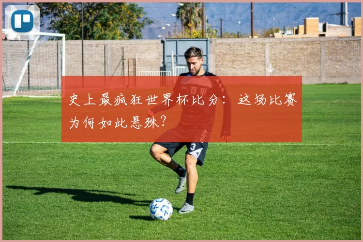史上最疯狂世界杯比分:这场比赛为何如此悬殊?