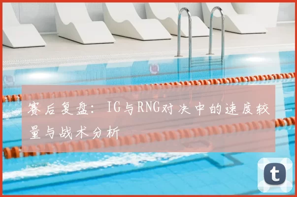 赛后复盘:IG与RNG对决中的速度较量与战术分析