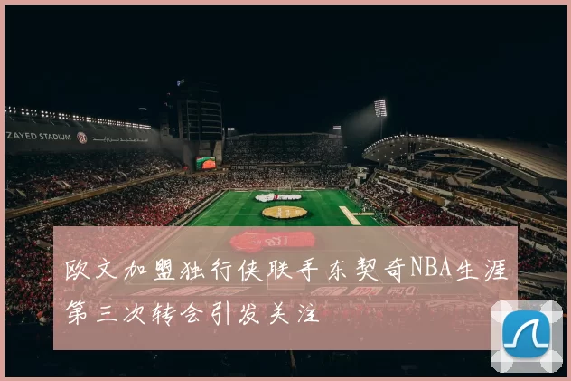 欧文加盟独行侠联手东契奇NBA生涯第三次转会引发关注