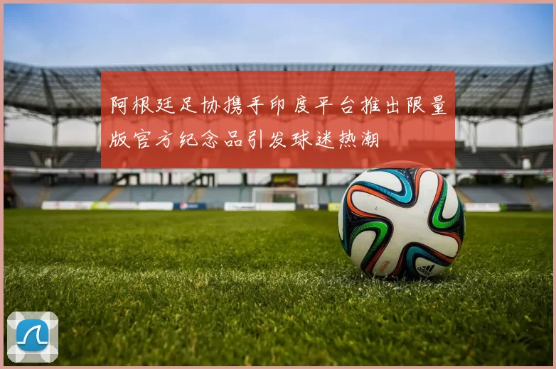 阿根廷足协携手印度平台推出限量版官方纪念品引发球迷热潮
