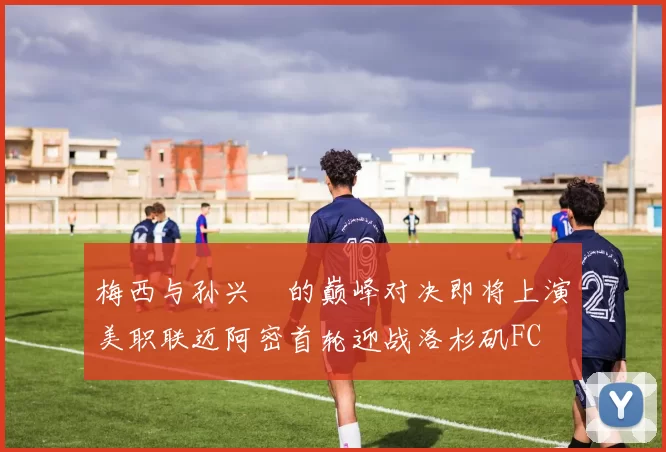 梅西与孙兴慜的巅峰对决即将上演美职联迈阿密首轮迎战洛杉矶FC