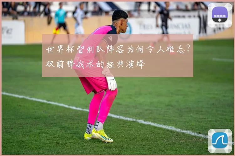 世界杯智利队阵容为何令人难忘?双前锋战术的经典演绎