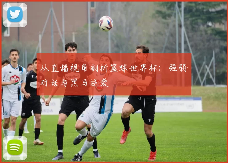 从直播视角剖析篮球世界杯:强弱对话与黑马逆袭