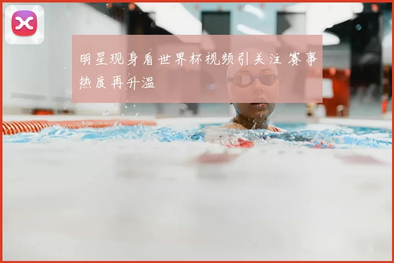 明星现身看世界杯视频引关注 赛事热度再升温
