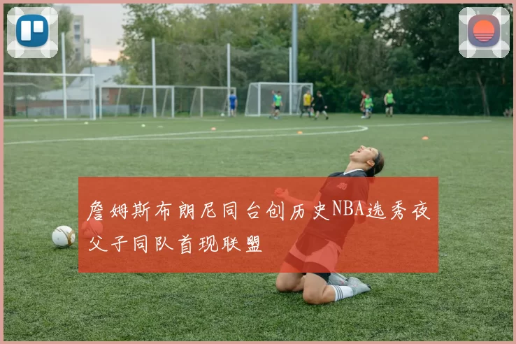 詹姆斯布朗尼同台创历史NBA选秀夜父子同队首现联盟