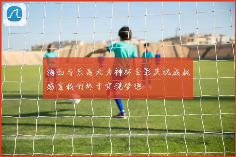 梅西与乐高大力神杯合影庆祝成就感言我们终于实现梦想
