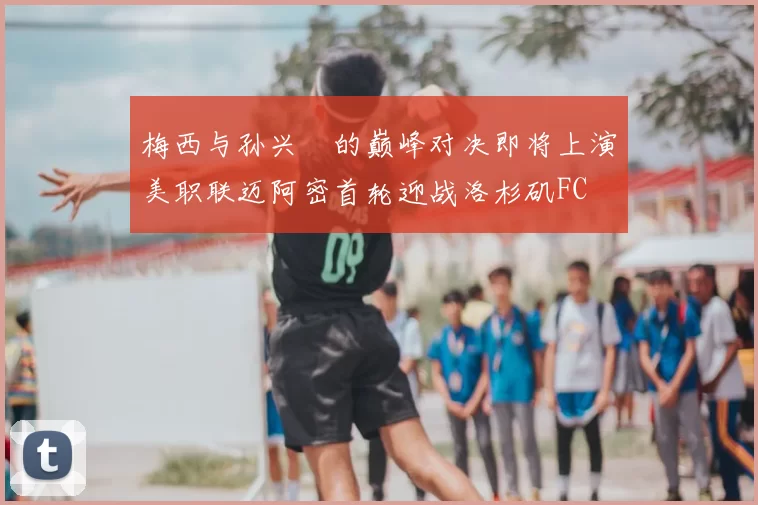 梅西与孙兴慜的巅峰对决即将上演美职联迈阿密首轮迎战洛杉矶FC