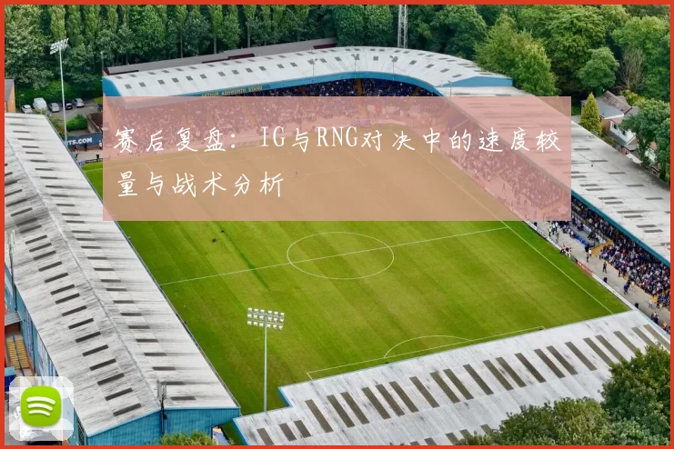 赛后复盘：IG与RNG对决中的速度较量与战术分析