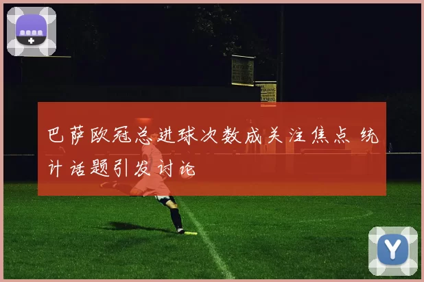 巴萨欧冠总进球次数成关注焦点 统计话题引发讨论