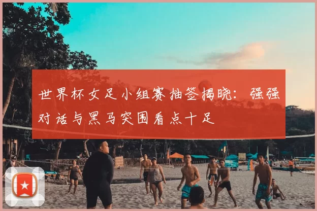 世界杯女足小组赛抽签揭晓:强强对话与黑马突围看点十足