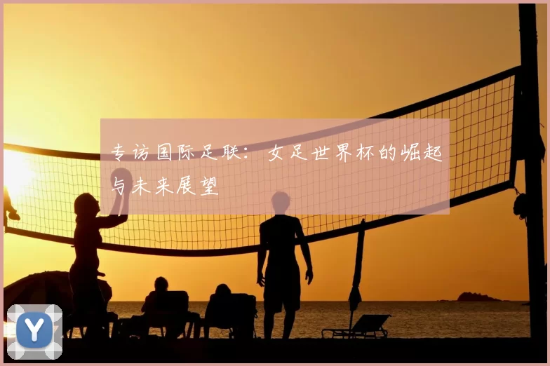 专访国际足联：女足世界杯的崛起与未来展望