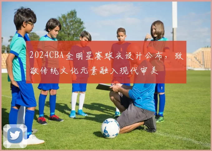 2024CBA全明星赛球衣设计公布,致敬传统文化元素融入现代审美