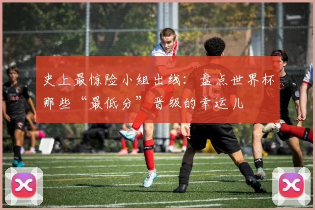 史上最惊险小组出线:盘点世界杯那些“最低分”晋级的幸运儿