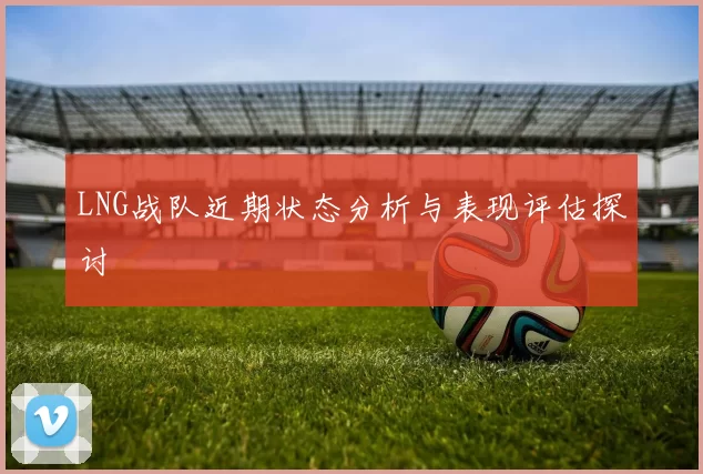 LNG战队近期状态分析与表现评估探讨