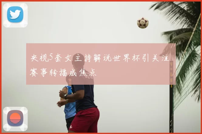 央视5套女主持解说世界杯引关注 赛事转播成焦点
