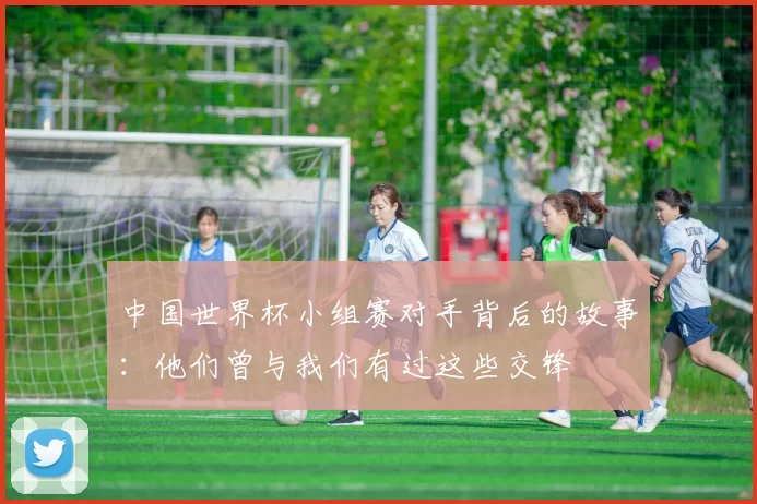 中国世界杯小组赛对手背后的故事:他们曾与我们有过这些交锋