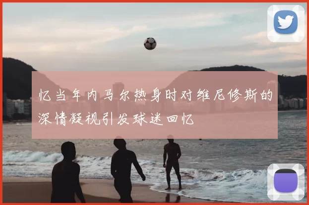 忆当年内马尔热身时对维尼修斯的深情凝视引发球迷回忆