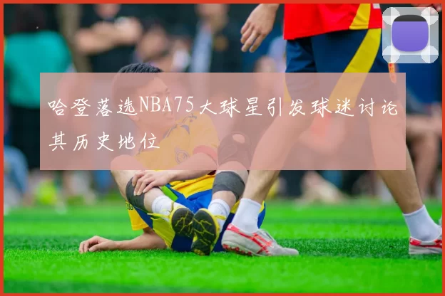 哈登落选NBA75大球星引发球迷讨论其历史地位