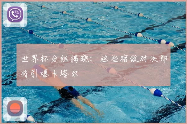 世界杯分组揭晓:这些宿敌对决即将引爆卡塔尔