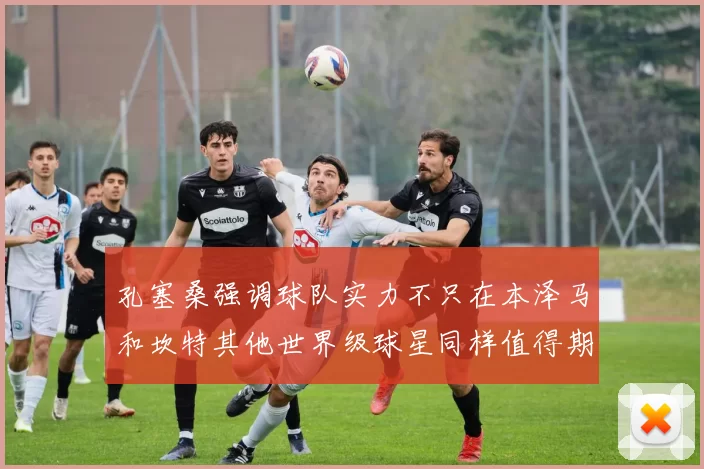 孔塞桑强调球队实力不只在本泽马和坎特其他世界级球星同样值得期待