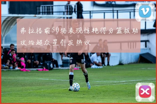 弗拉格前50场表现惊艳得分篮板助攻均超众星引发热议