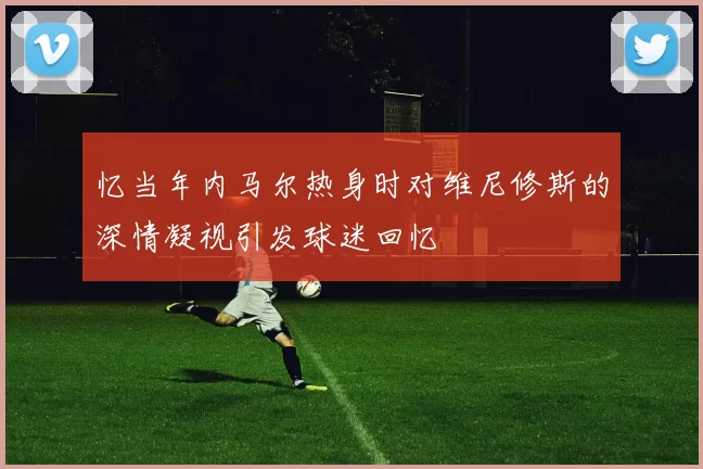 忆当年内马尔热身时对维尼修斯的深情凝视引发球迷回忆