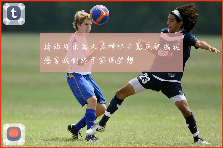 梅西与乐高大力神杯合影庆祝成就感言我们终于实现梦想