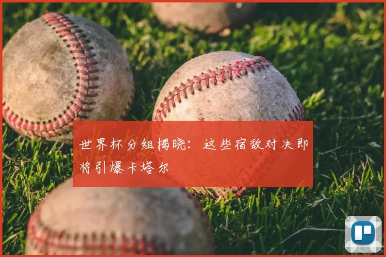 世界杯分组揭晓:这些宿敌对决即将引爆卡塔尔