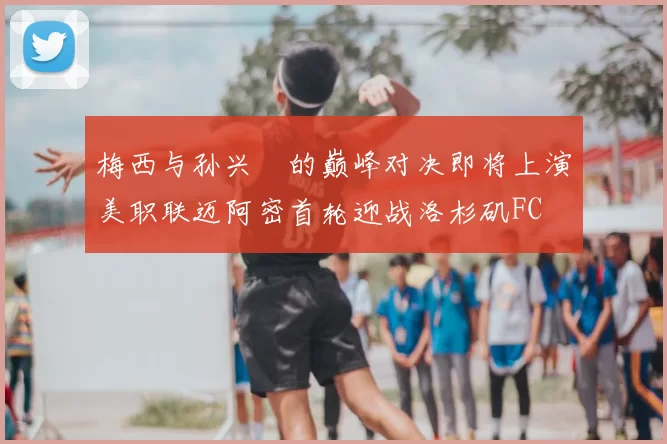 梅西与孙兴慜的巅峰对决即将上演美职联迈阿密首轮迎战洛杉矶FC