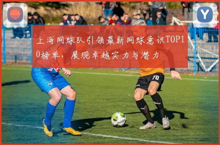 上海网球队引领最新网球意识TOP10榜单,展现卓越实力与潜力