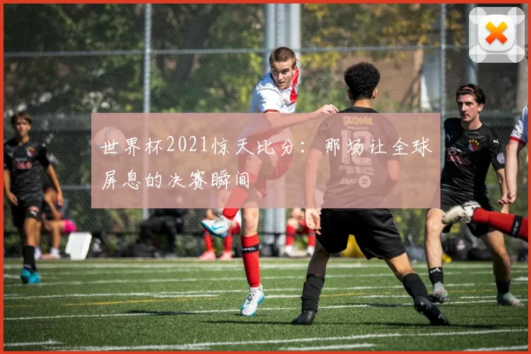 世界杯2021惊天比分:那场让全球屏息的决赛瞬间