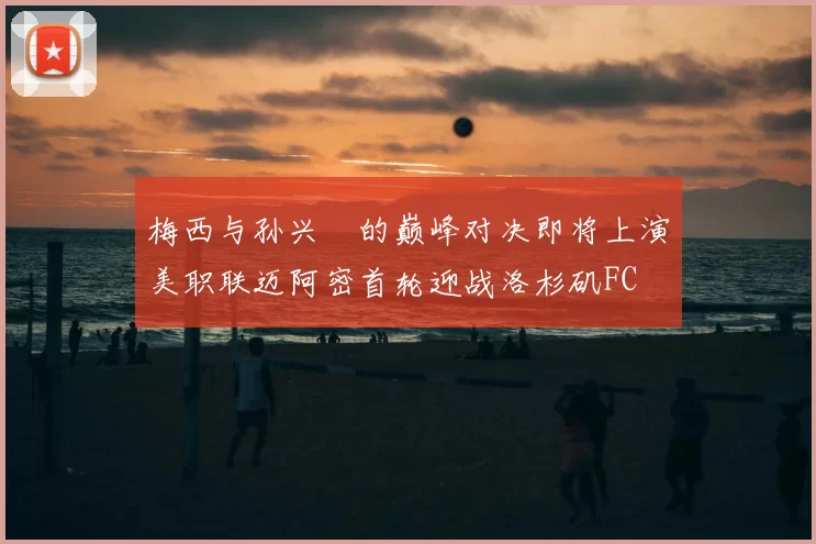 梅西与孙兴慜的巅峰对决即将上演美职联迈阿密首轮迎战洛杉矶FC
