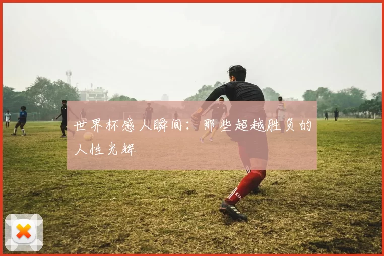 世界杯感人瞬间：那些超越胜负的人性光辉