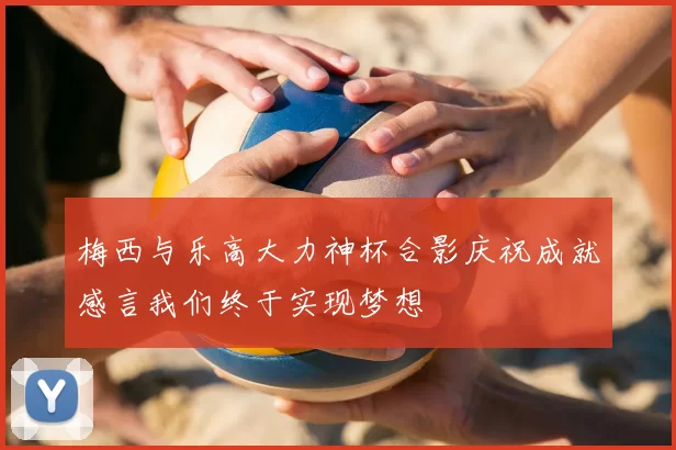 梅西与乐高大力神杯合影庆祝成就感言我们终于实现梦想